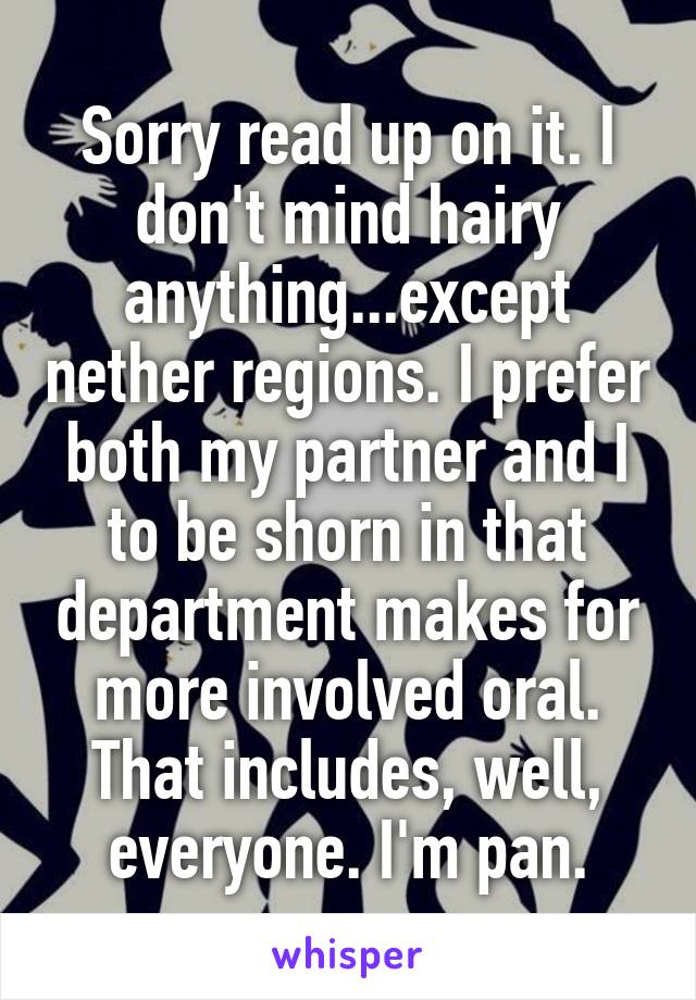 Sorry read up on it. I don't mind hairy anything...except nether regions. I prefer both my partner and I to be shorn in that department makes for more involved oral. That includes, well, everyone. I'm pan.