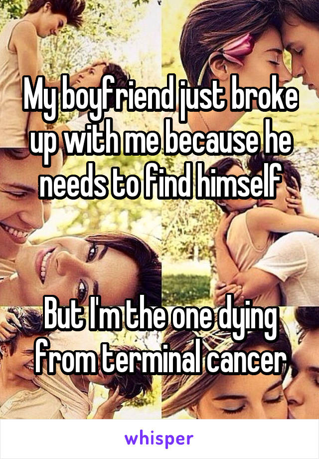 My boyfriend just broke up with me because he needs to find himself


But I'm the one dying from terminal cancer