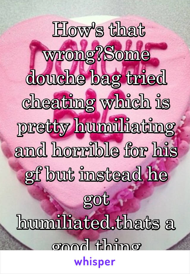  How's that wrong?Some douche bag tried cheating which is pretty humiliating and horrible for his gf but instead he got humiliated.thats a good thing