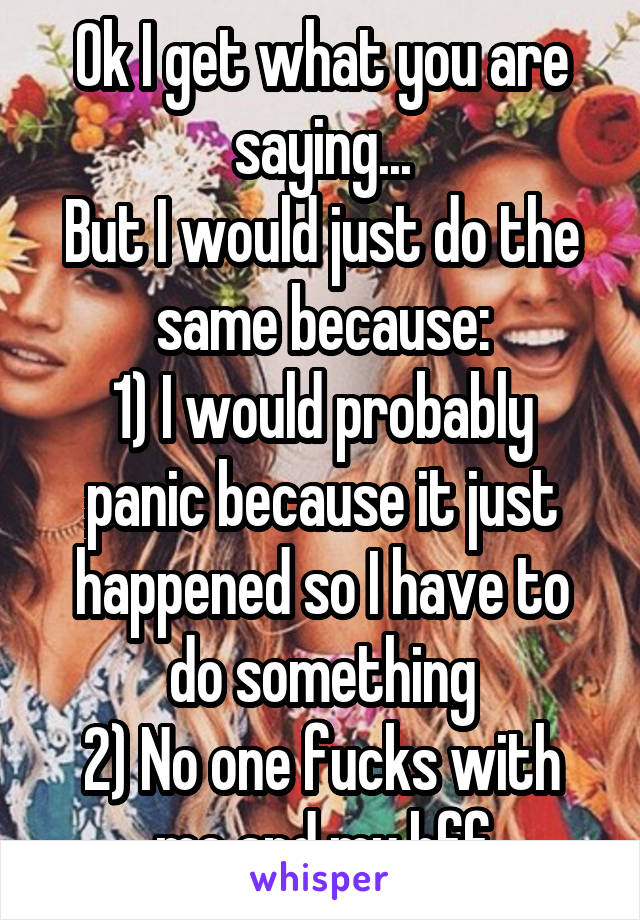 Ok I get what you are saying...
But I would just do the same because:
1) I would probably panic because it just happened so I have to do something
2) No one fucks with me and my bff