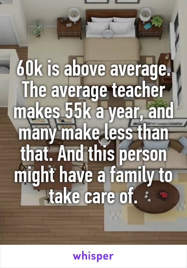 60k is above average. The average teacher makes 55k a year, and many make less than that. And this person might have a family to take care of.