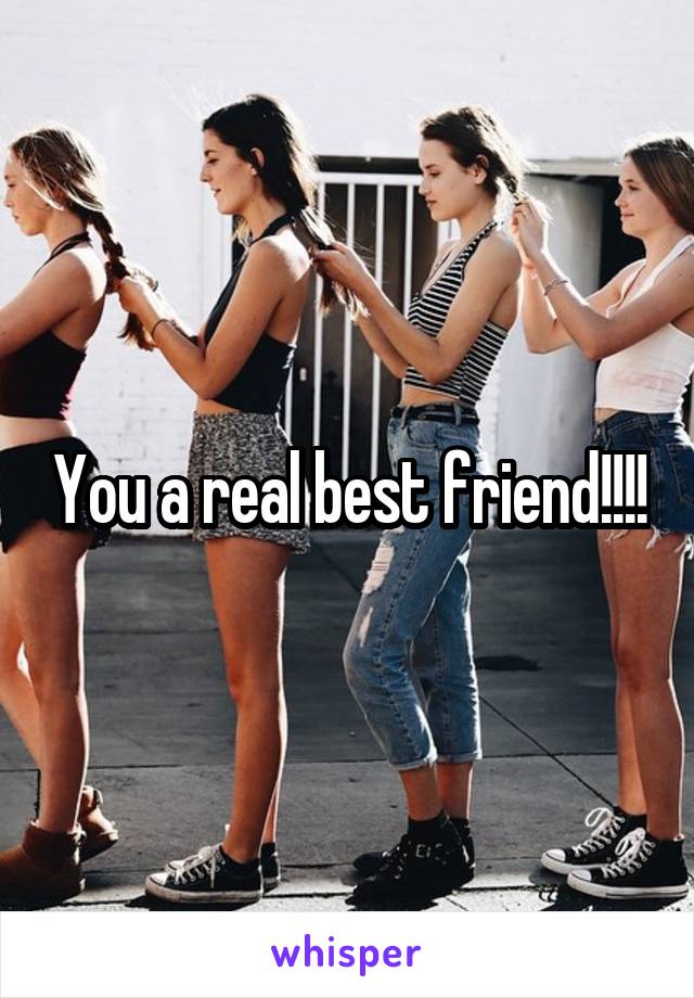 You a real best friend!!!!