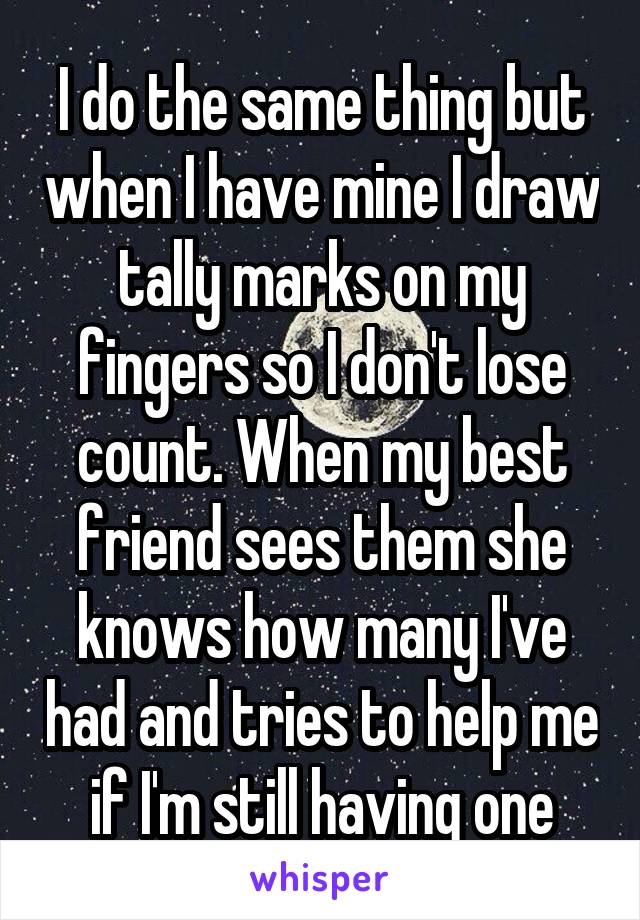 I do the same thing but when I have mine I draw tally marks on my fingers so I don't lose count. When my best friend sees them she knows how many I've had and tries to help me if I'm still having one