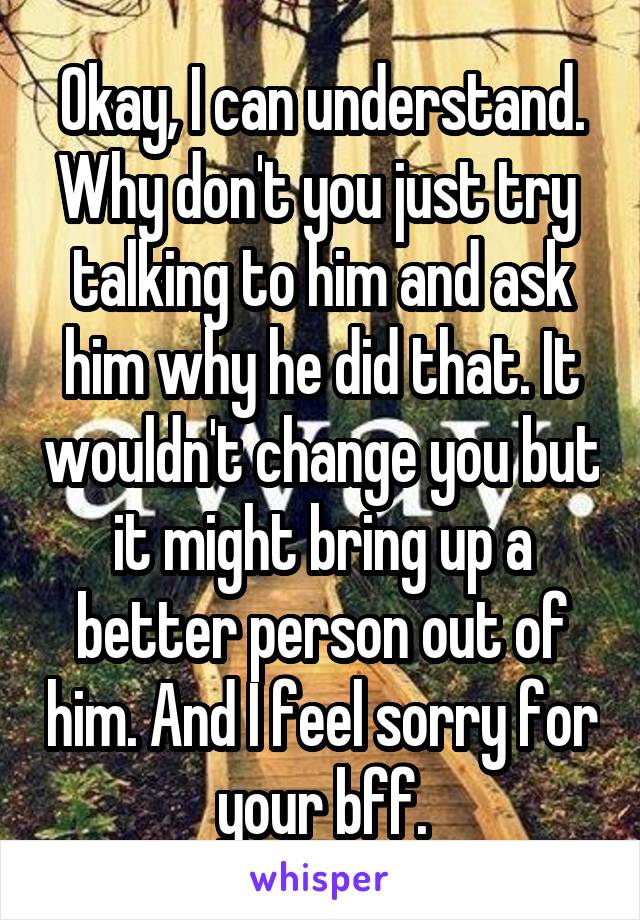 Okay, I can understand. Why don't you just try  talking to him and ask him why he did that. It wouldn't change you but it might bring up a better person out of him. And I feel sorry for your bff.