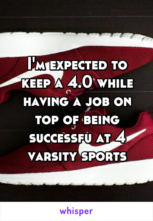 I'm expected to keep a 4.0 while having a job on top of being successfu at 4 varsity sports