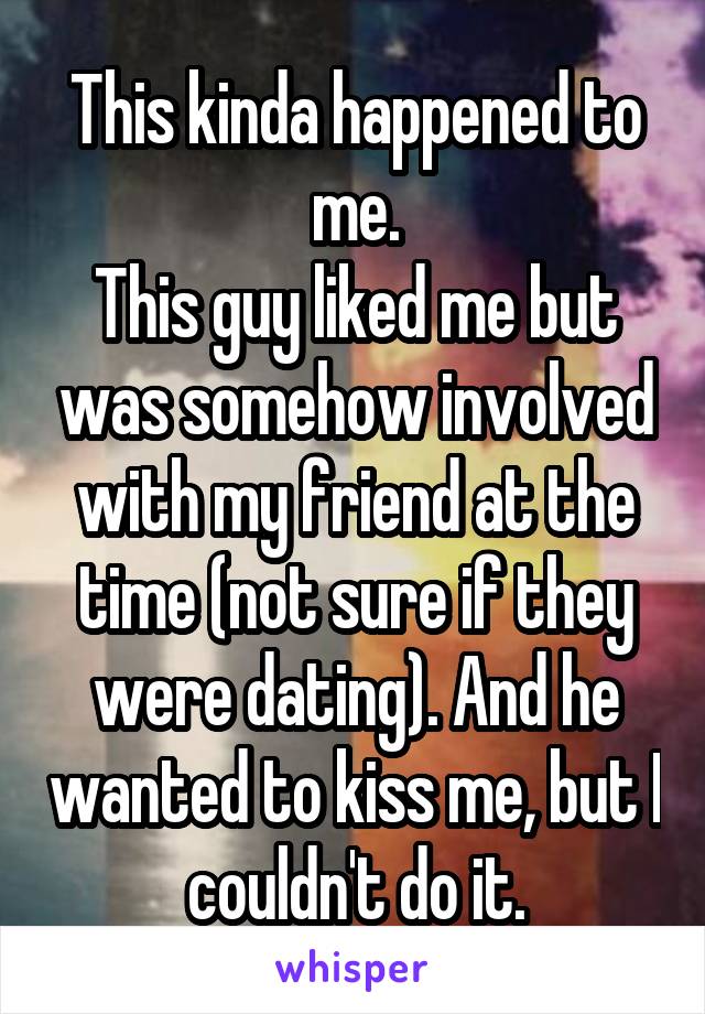 This kinda happened to me.
This guy liked me but was somehow involved with my friend at the time (not sure if they were dating). And he wanted to kiss me, but I couldn't do it.