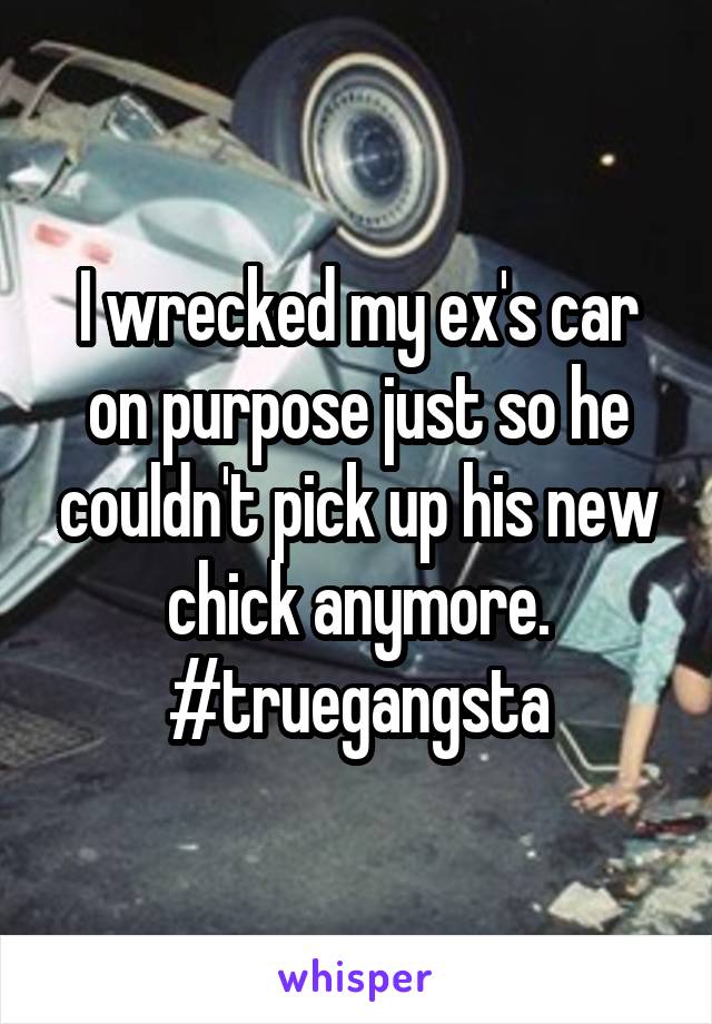 I wrecked my ex's car on purpose just so he couldn't pick up his new chick anymore. #truegangsta