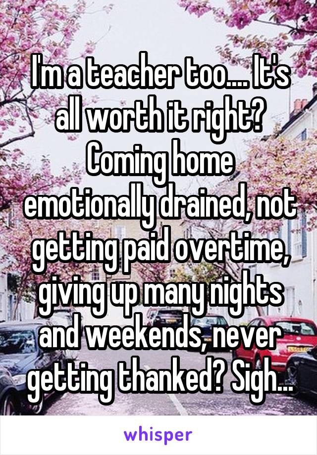 I'm a teacher too.... It's all worth it right? Coming home emotionally drained, not getting paid overtime, giving up many nights and weekends, never getting thanked? Sigh...