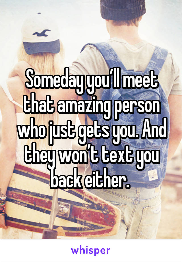 Someday you’ll meet that amazing person who just gets you. And they won’t text you back either. 