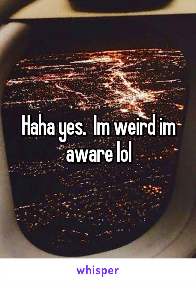 Haha yes.  Im weird im aware lol