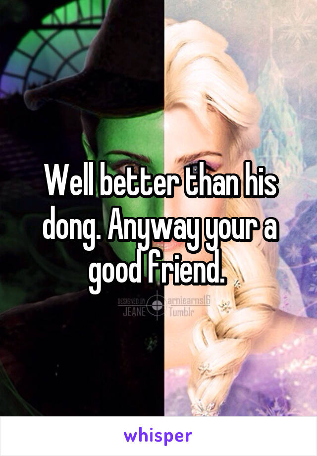 Well better than his dong. Anyway your a good friend. 