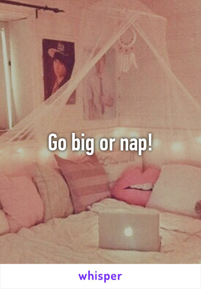 Go big or nap!
