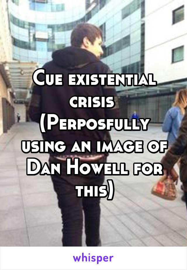 Cue existential crisis 
(Perposfully using an image of Dan Howell for this)