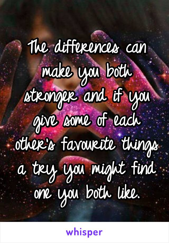 The differences can make you both stronger and if you give some of each other's favourite things a try you might find one you both like.