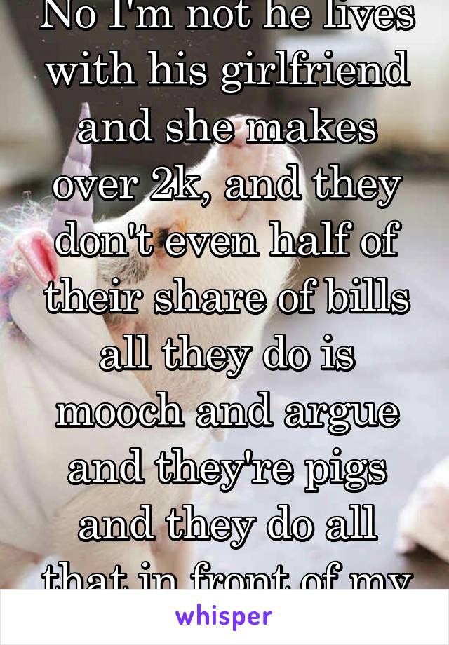 No I'm not he lives with his girlfriend and she makes over 2k, and they don't even half of their share of bills all they do is mooch and argue and they're pigs and they do all that in front of my son.