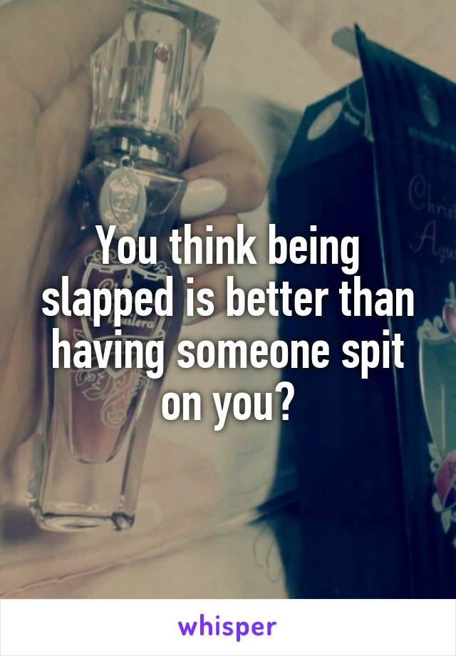 You think being slapped is better than having someone spit on you?