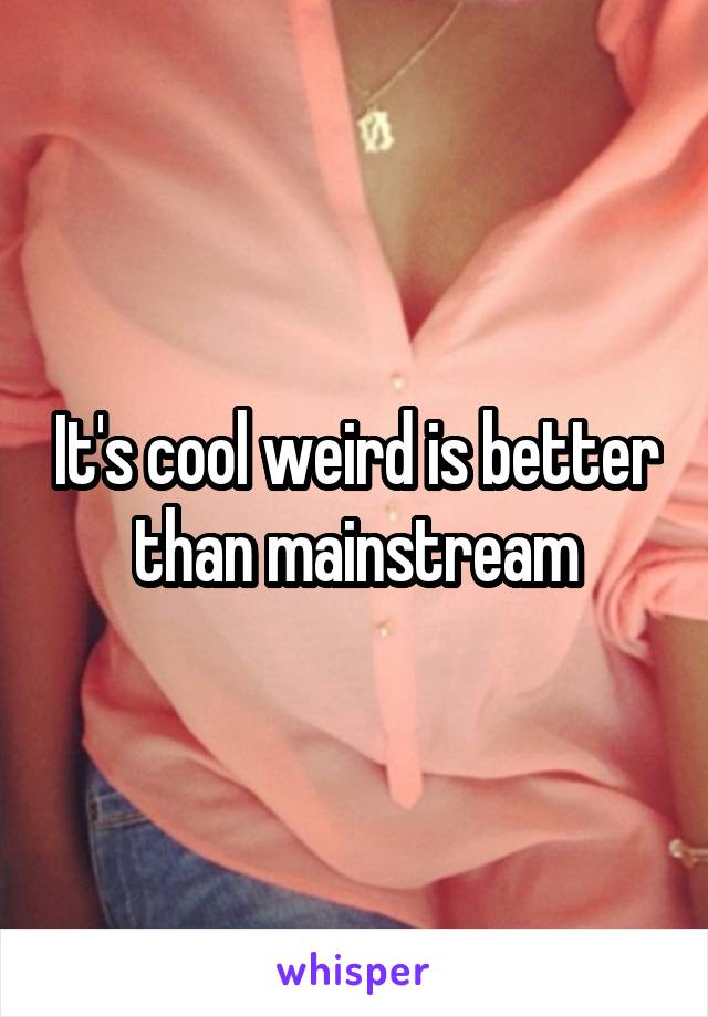 It's cool weird is better than mainstream