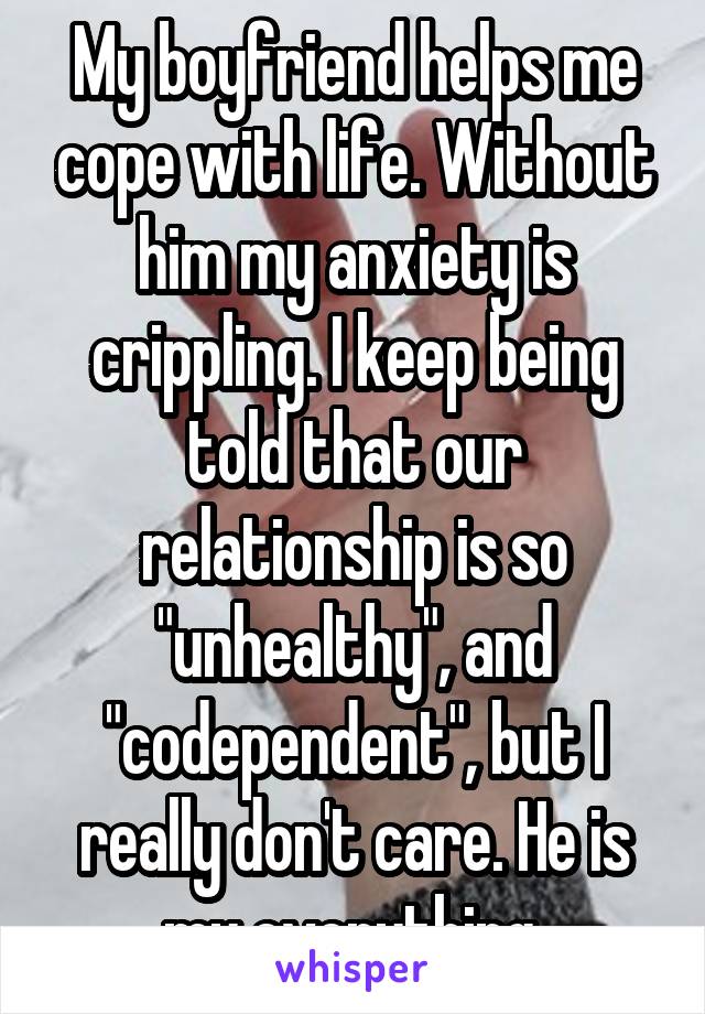 My boyfriend helps me cope with life. Without him my anxiety is crippling. I keep being told that our relationship is so "unhealthy", and "codependent", but I really don't care. He is my everything.