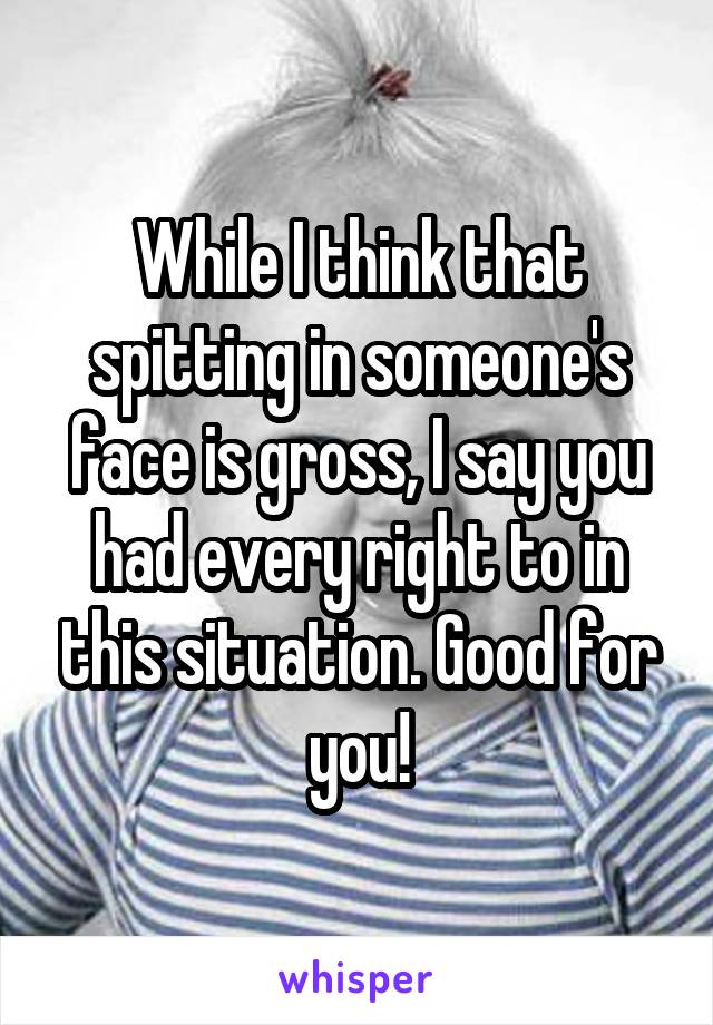 While I think that spitting in someone's face is gross, I say you had every right to in this situation. Good for you!