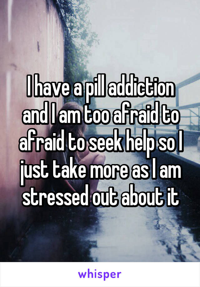 I have a pill addiction and I am too afraid to afraid to seek help so I just take more as I am stressed out about it