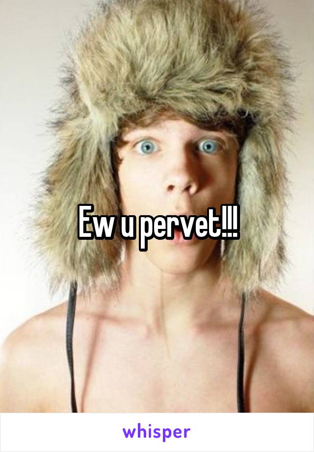 Ew u pervet!!!