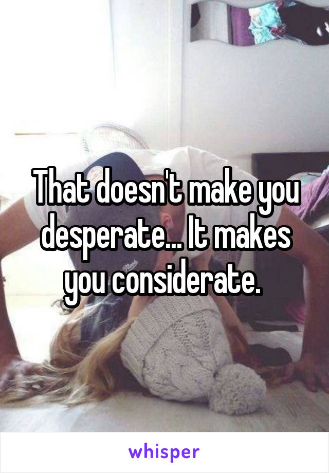 That doesn't make you desperate... It makes you considerate. 