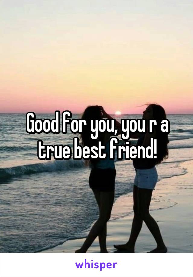 Good for you, you r a true best friend!