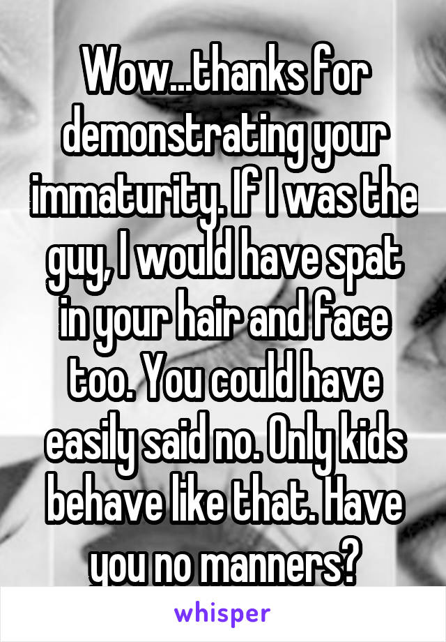 Wow...thanks for demonstrating your immaturity. If I was the guy, I would have spat in your hair and face too. You could have easily said no. Only kids behave like that. Have you no manners?