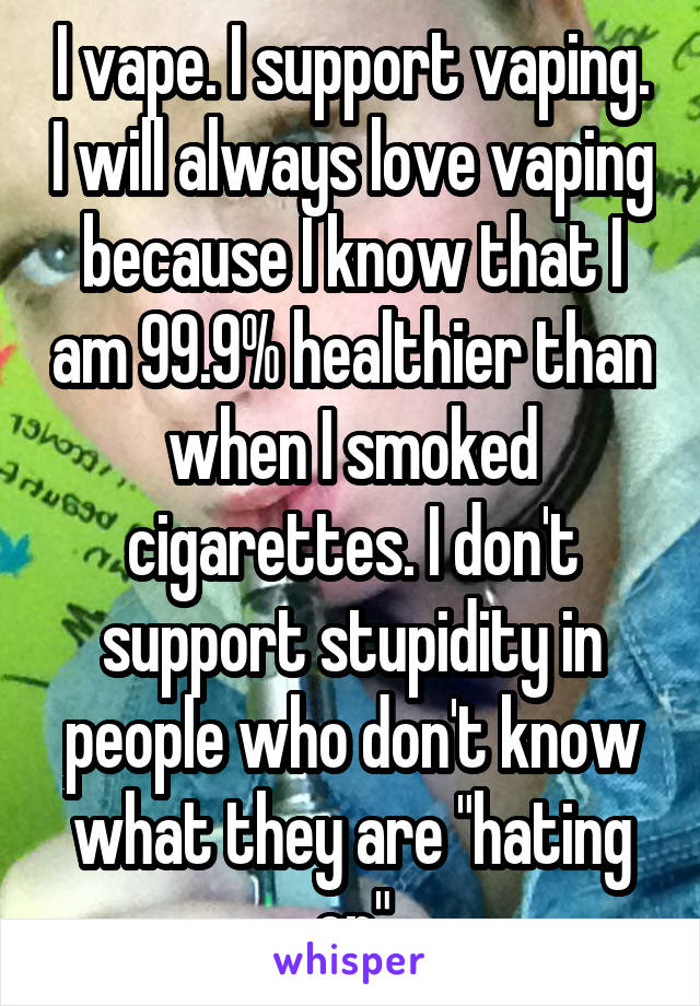 I vape. I support vaping. I will always love vaping because I know that I am 99.9% healthier than when I smoked cigarettes. I don't support stupidity in people who don't know what they are "hating on"