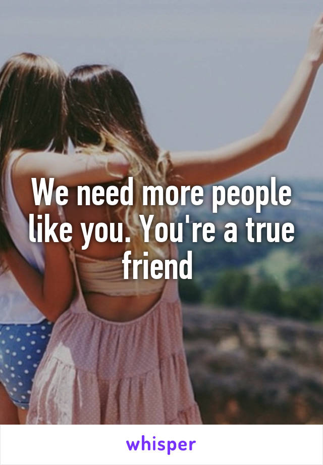 We need more people like you. You're a true friend 