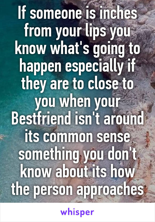 If someone is inches from your lips you know what's going to happen especially if they are to close to you when your Bestfriend isn't around its common sense something you don't know about its how the person approaches you ...