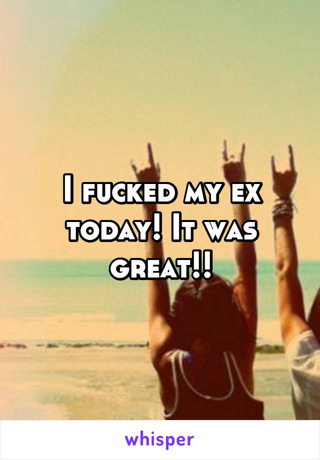 I fucked my ex today! It was great!!