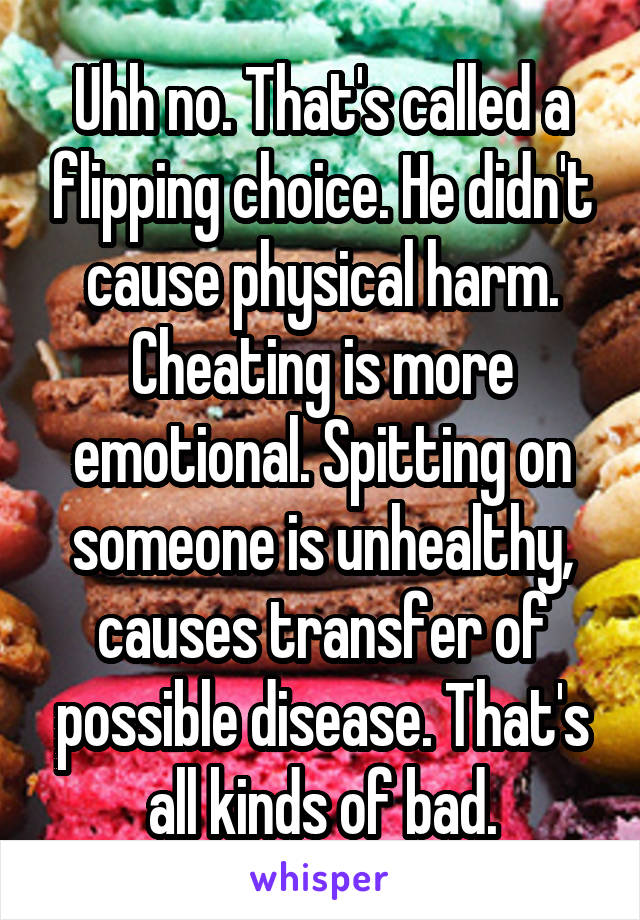 Uhh no. That's called a flipping choice. He didn't cause physical harm. Cheating is more emotional. Spitting on someone is unhealthy, causes transfer of possible disease. That's all kinds of bad.