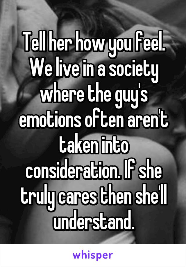 Tell her how you feel. We live in a society where the guy's emotions often aren't taken into consideration. If she truly cares then she'll understand.