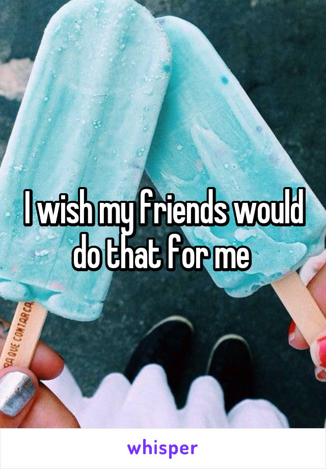 I wish my friends would do that for me 