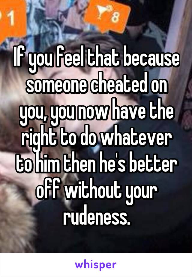 If you feel that because someone cheated on you, you now have the right to do whatever to him then he's better off without your rudeness.