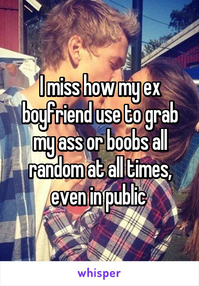 I miss how my ex boyfriend use to grab my ass or boobs all random at all times, even in public 