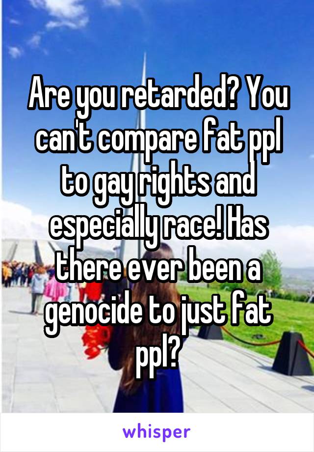 Are you retarded? You can't compare fat ppl to gay rights and especially race! Has there ever been a genocide to just fat ppl?
