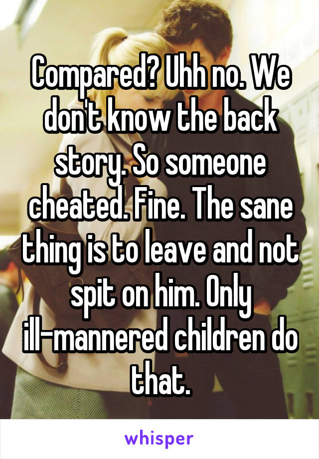 Compared? Uhh no. We don't know the back story. So someone cheated. Fine. The sane thing is to leave and not spit on him. Only ill-mannered children do that.