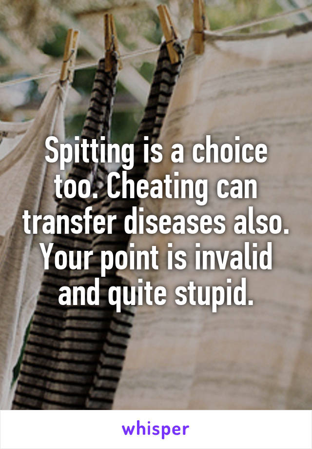 Spitting is a choice too. Cheating can transfer diseases also. Your point is invalid and quite stupid.