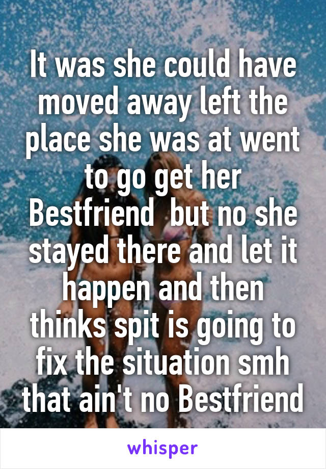 It was she could have moved away left the place she was at went to go get her Bestfriend  but no she stayed there and let it happen and then thinks spit is going to fix the situation smh that ain't no Bestfriend