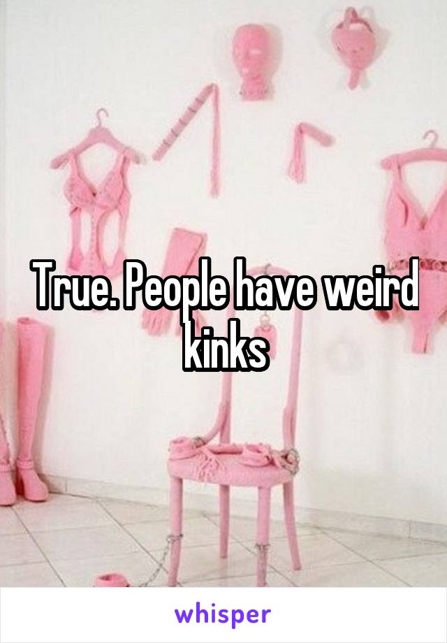 True. People have weird kinks