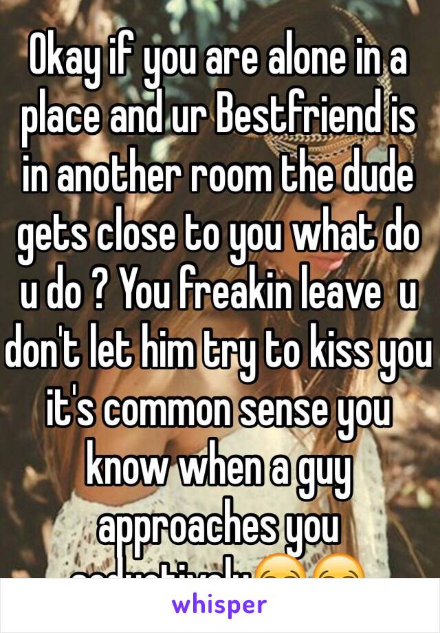 Okay if you are alone in a place and ur Bestfriend is in another room the dude gets close to you what do u do ? You freakin leave  u don't let him try to kiss you it's common sense you know when a guy approaches you seductively😂😂