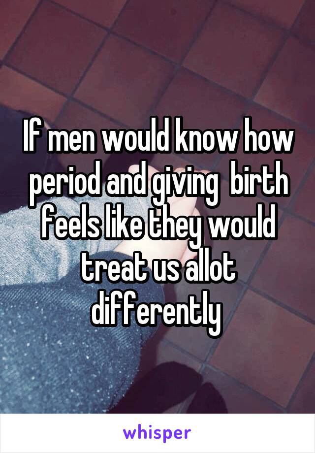 If men would know how period and giving  birth feels like they would treat us allot differently 