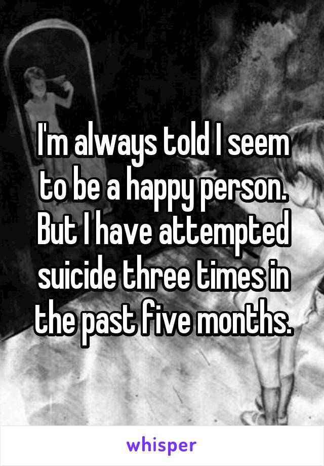 I'm always told I seem to be a happy person. But I have attempted suicide three times in the past five months.