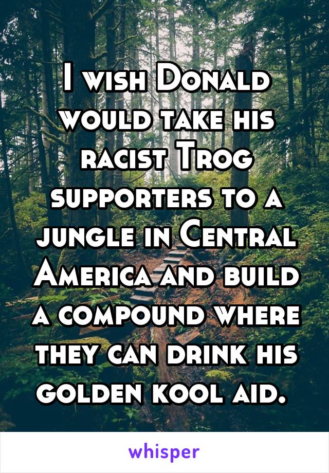 I wish Donald would take his racist Trog supporters to a jungle in Central America and build a compound where they can drink his golden kool aid. 