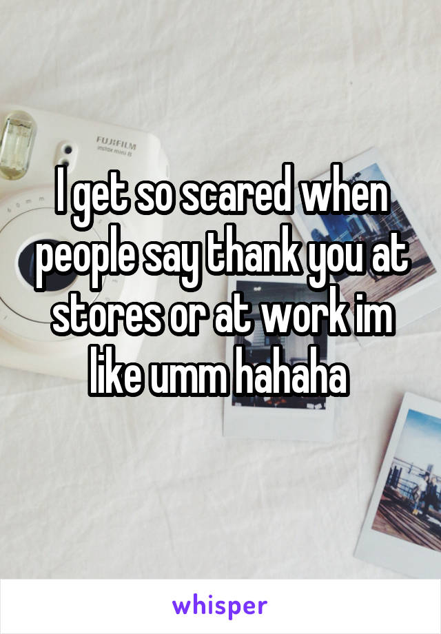 I get so scared when people say thank you at stores or at work im like umm hahaha 

