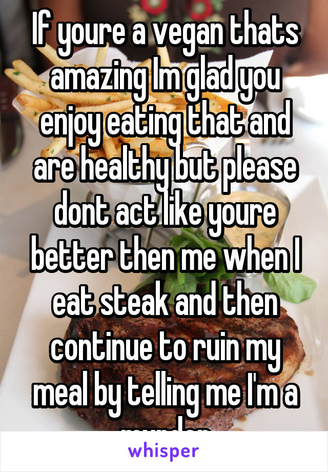 If youre a vegan thats amazing Im glad you enjoy eating that and are healthy but please dont act like youre better then me when I eat steak and then continue to ruin my meal by telling me I'm a murder