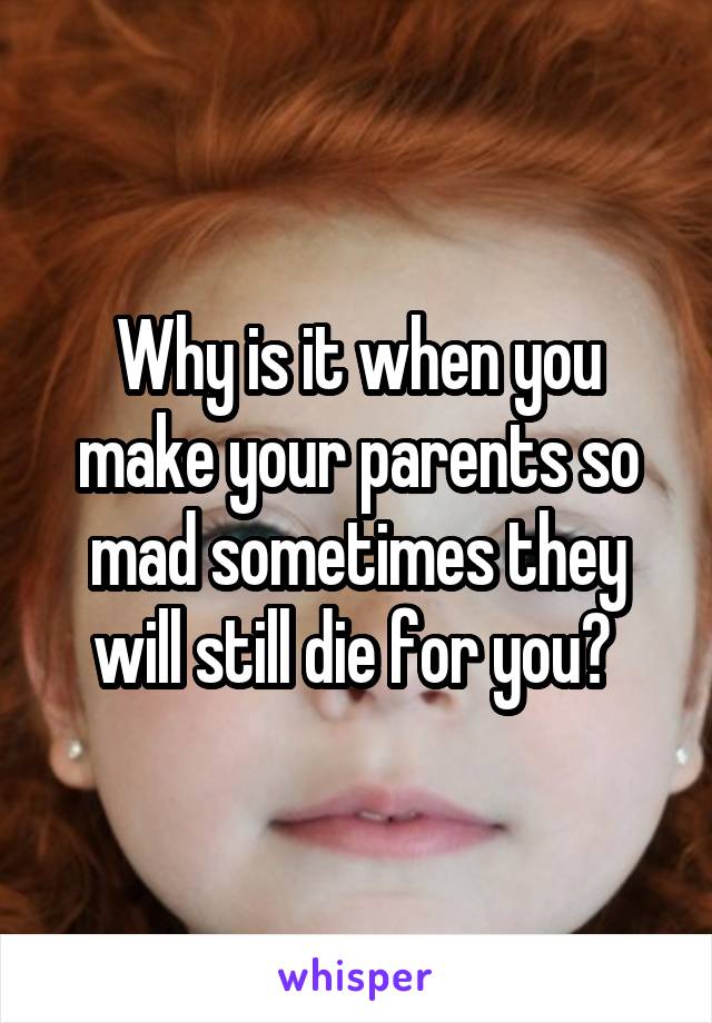 Why is it when you make your parents so mad sometimes they will still die for you? 