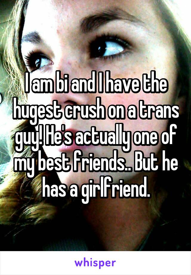 I am bi and I have the hugest crush on a trans guy! He's actually one of my best friends.. But he has a girlfriend.